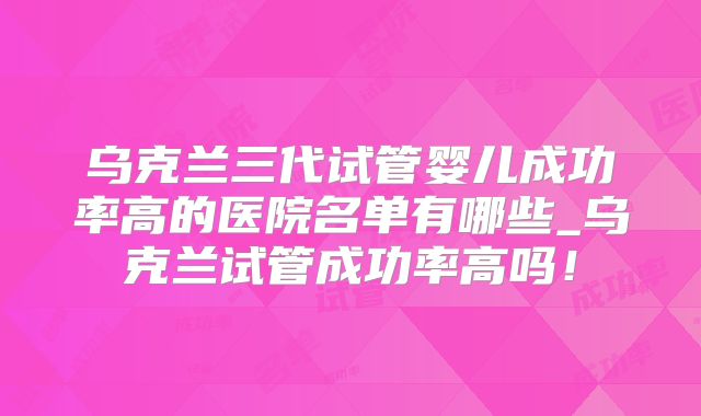 乌克兰三代试管婴儿成功率高的医院名单有哪些_乌克兰试管成功率高吗！