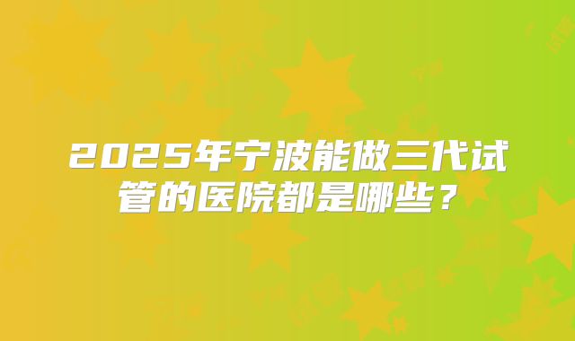2025年宁波能做三代试管的医院都是哪些？