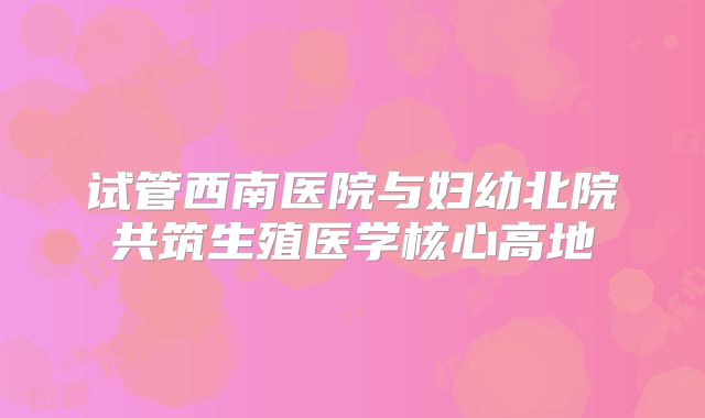 试管西南医院与妇幼北院共筑生殖医学核心高地