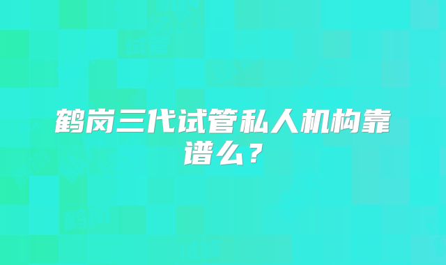 鹤岗三代试管私人机构靠谱么？