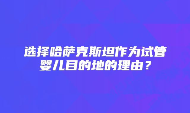 选择哈萨克斯坦作为试管婴儿目的地的理由？
