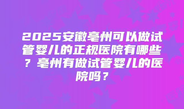 2025安徽亳州可以做试管婴儿的正规医院有哪些?亳州有做试管婴儿的医院吗?