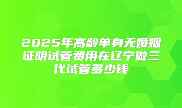 2025年高龄单身无婚姻证明试管费用在辽宁做三代试管多少钱