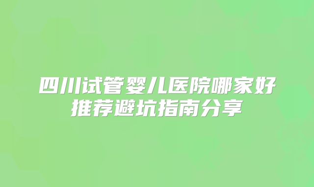 四川试管婴儿医院哪家好推荐避坑指南分享