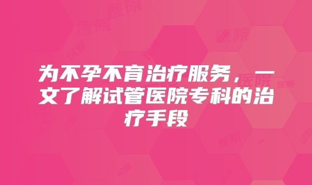 为不孕不育治疗服务，一文了解试管医院专科的治疗手段