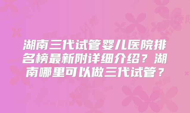 湖南三代试管婴儿医院排名榜最新附详细介绍?湖南哪里可以做三代试管?