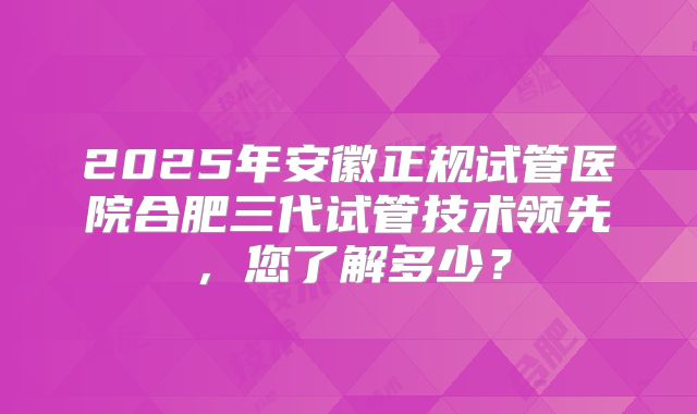 2025年安徽正规试管医院合肥三代试管技术领先，您了解多少？