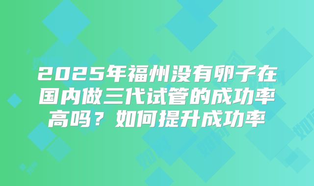 2025年福州没有卵子在国内做三代试管的成功率高吗？如何提升成功率