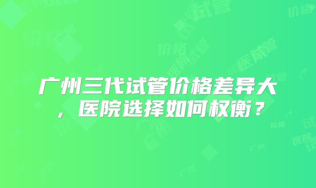 广州三代试管价格差异大，医院选择如何权衡？