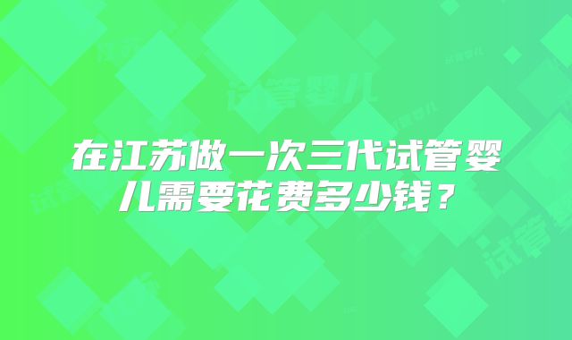 在江苏做一次三代试管婴儿需要花费多少钱?