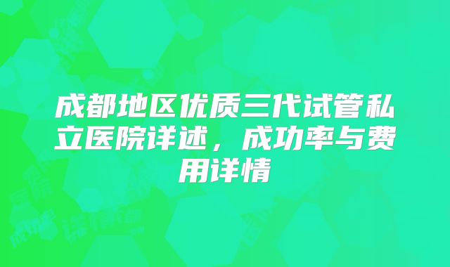成都地区优质三代试管私立医院详述,成功率与费用详情