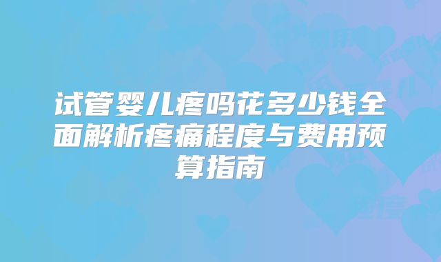 试管婴儿疼吗花多少钱全面解析疼痛程度与费用预算指南