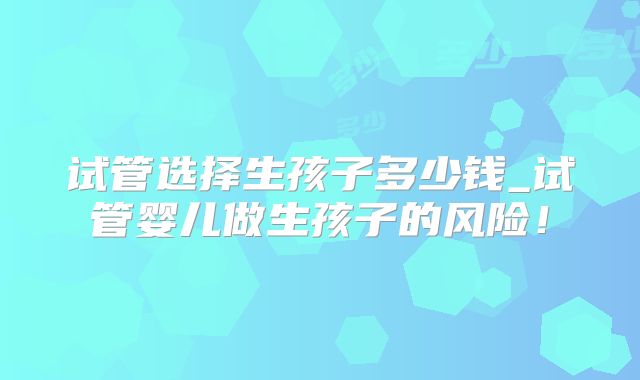 试管选择生孩子多少钱_试管婴儿做生孩子的风险！