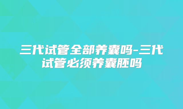 三代试管全部养囊吗-三代试管必须养囊胚吗