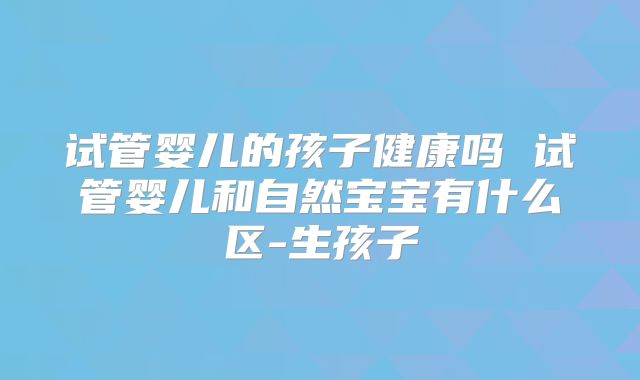 试管婴儿的孩子健康吗 试管婴儿和自然宝宝有什么区-生孩子