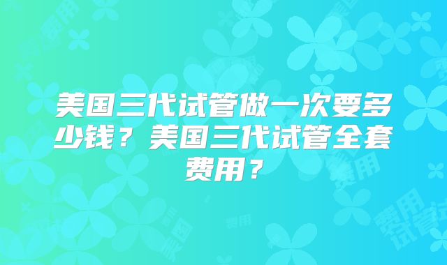 美国三代试管做一次要多少钱？美国三代试管全套费用？
