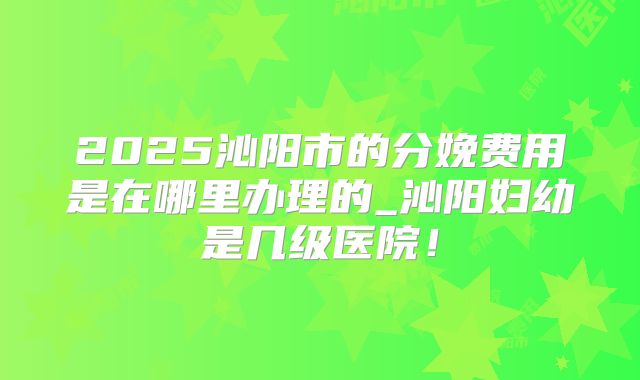 2025沁阳市的分娩费用是在哪里办理的_沁阳妇幼是几级医院!