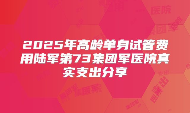 2025年高龄单身试管费用陆军第73集团军医院真实支出分享