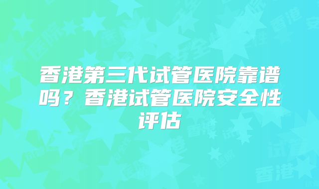 香港第三代试管医院靠谱吗？香港试管医院安全性评估