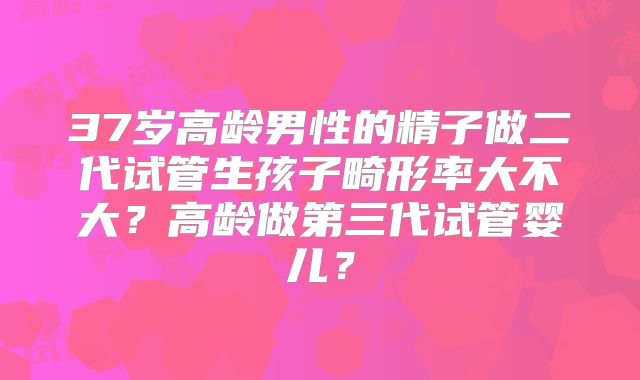 37岁高龄男性的精子做二代试管生孩子畸形率大不大？高龄做第三代试管婴儿？