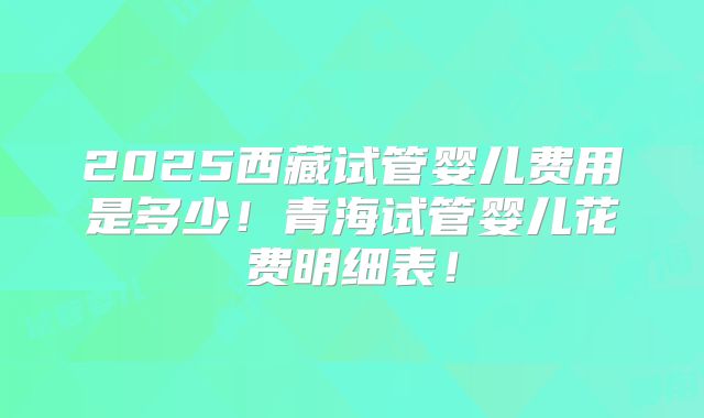 2025西藏试管婴儿费用是多少!青海试管婴儿花费明细表!