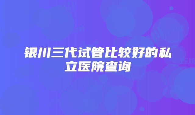 银川三代试管比较好的私立医院查询