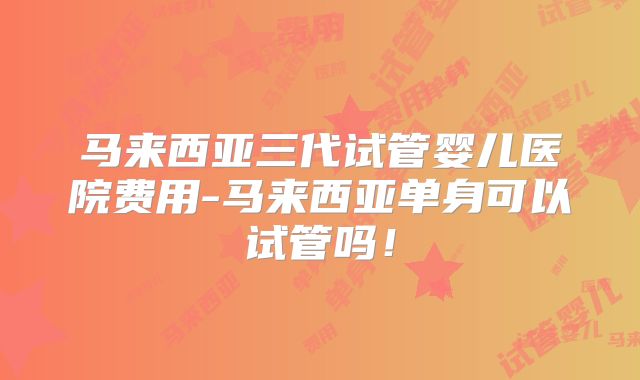 马来西亚三代试管婴儿医院费用-马来西亚单身可以试管吗！