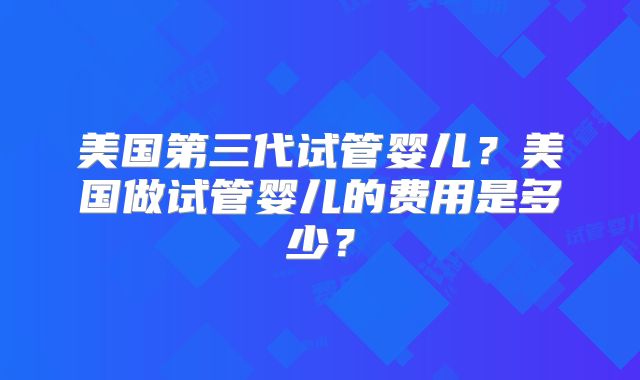 美国第三代试管婴儿？美国做试管婴儿的费用是多少？