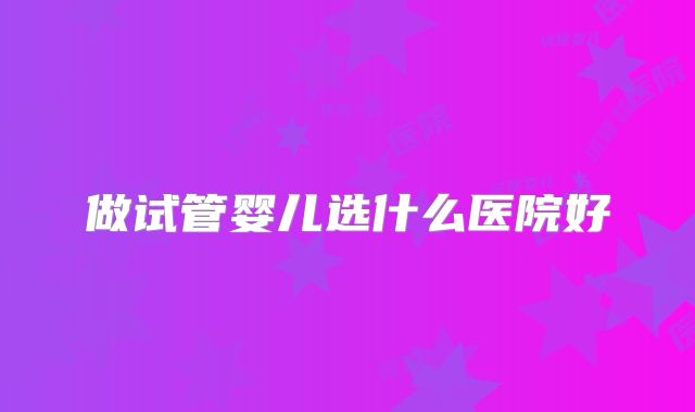 做试管婴儿选什么医院好
