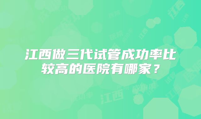 江西做三代试管成功率比较高的医院有哪家?