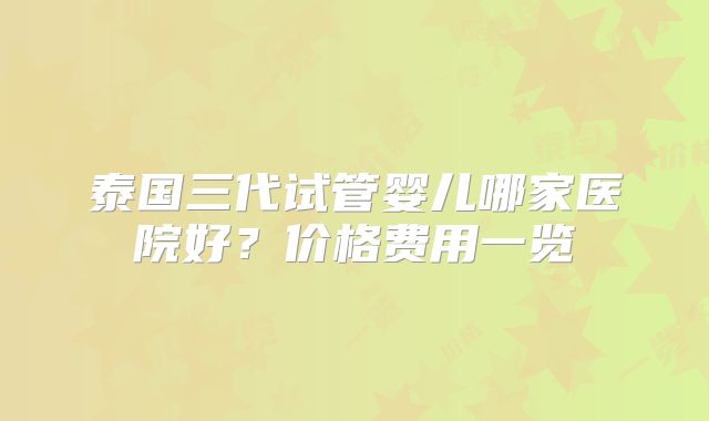 泰国三代试管婴儿哪家医院好？价格费用一览