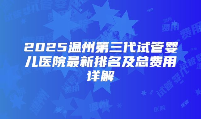 2025温州第三代试管婴儿医院最新排名及总费用详解