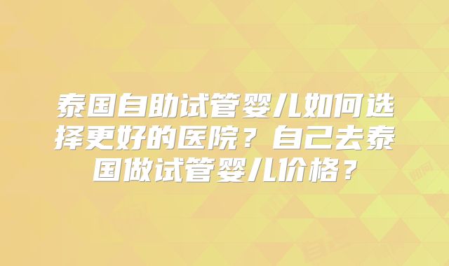 泰国自助试管婴儿如何选择更好的医院？自己去泰国做试管婴儿价格？
