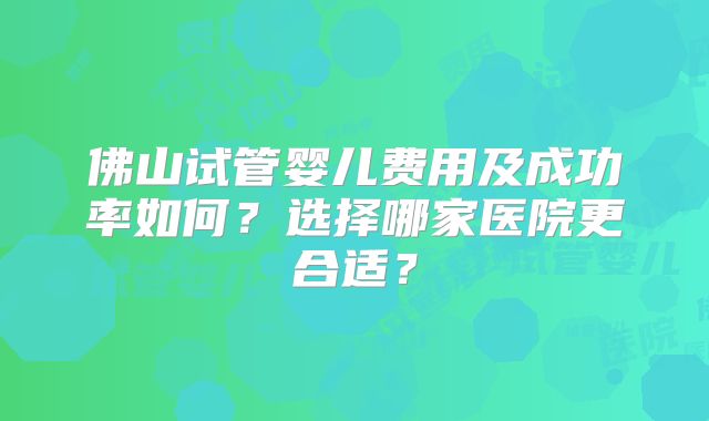 佛山试管婴儿费用及成功率如何?选择哪家医院更合适?