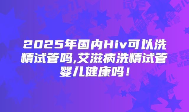 2025年国内Hiv可以洗精试管吗,艾滋病洗精试管婴儿健康吗!