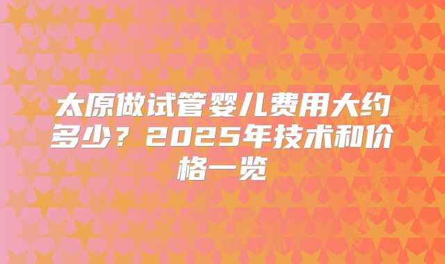 太原做试管婴儿费用大约多少？2025年技术和价格一览