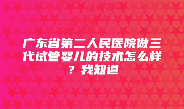 广东省第二人民医院做三代试管婴儿的技术怎么样？我知道