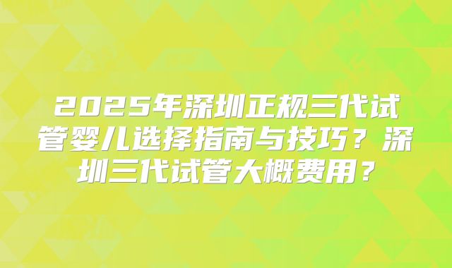 2025年深圳正规三代试管婴儿选择指南与技巧？深圳三代试管大概费用？