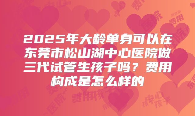 2025年大龄单身可以在东莞市松山湖中心医院做三代试管生孩子吗？费用构成是怎么样的