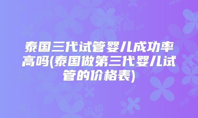 泰国三代试管婴儿成功率高吗(泰国做第三代婴儿试管的价格表)