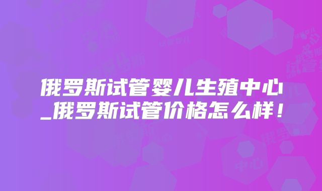 俄罗斯试管婴儿生殖中心_俄罗斯试管价格怎么样！