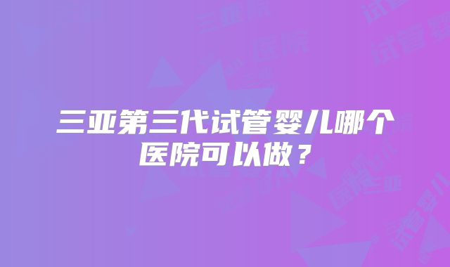 三亚第三代试管婴儿哪个医院可以做？