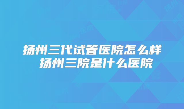扬州三代试管医院怎么样 扬州三院是什么医院