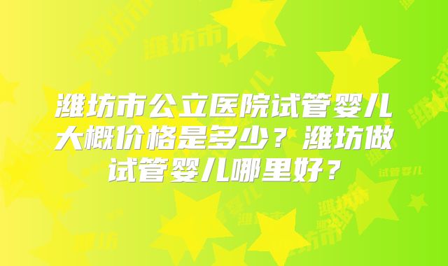潍坊市公立医院试管婴儿大概价格是多少？潍坊做试管婴儿哪里好？