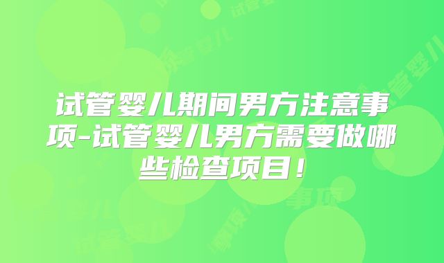 试管婴儿期间男方注意事项-试管婴儿男方需要做哪些检查项目！
