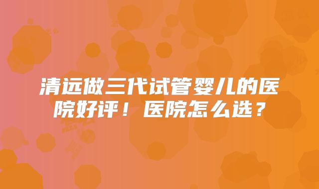 清远做三代试管婴儿的医院好评！医院怎么选？