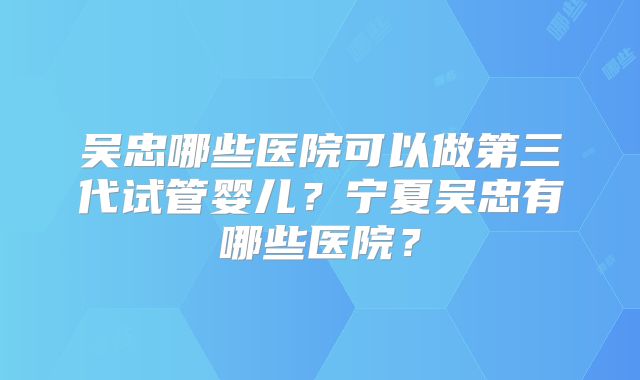 吴忠哪些医院可以做第三代试管婴儿？宁夏吴忠有哪些医院？