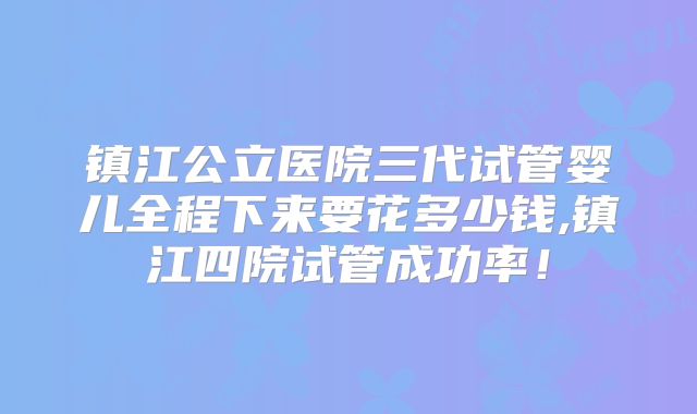 镇江公立医院三代试管婴儿全程下来要花多少钱,镇江四院试管成功率！