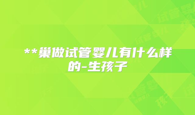 **巢做试管婴儿有什么样的-生孩子