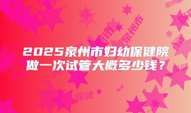 2025泉州市妇幼保健院做一次试管大概多少钱?